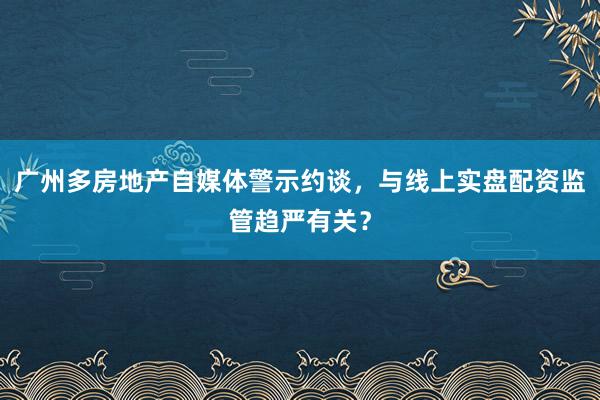 广州多房地产自媒体警示约谈，与线上实盘配资监管趋严有关？