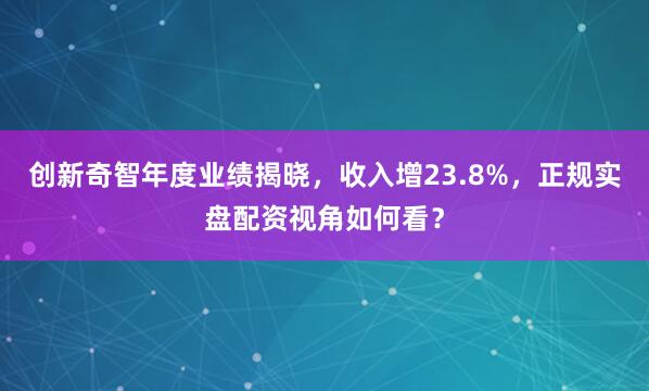 创新奇智年度业绩揭晓，收入增23.8%，正规实盘配资视角如何看？