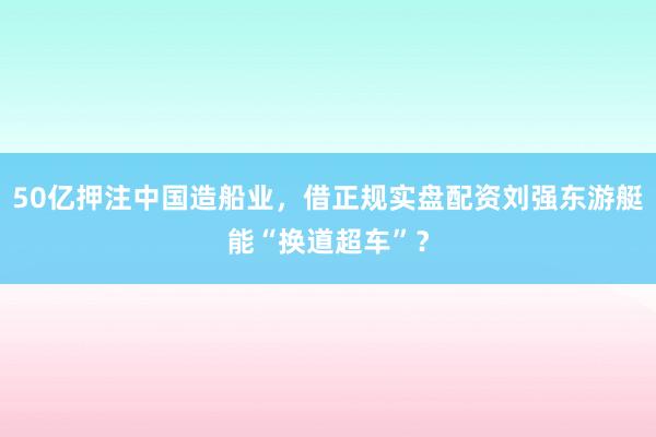 50亿押注中国造船业，借正规实盘配资刘强东游艇能“换道超车”？