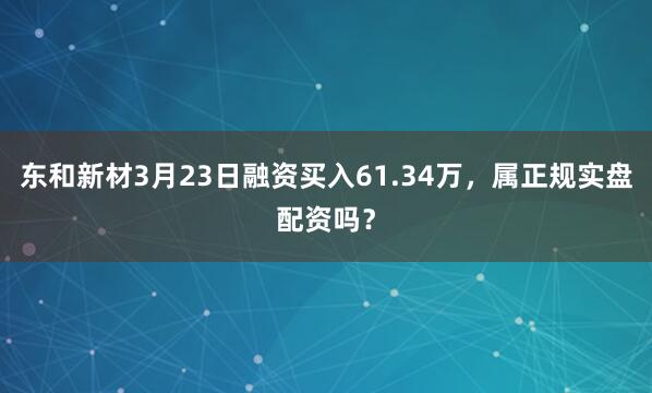 东和新材3月23日融资买入61.34万，属正规实盘配资吗？