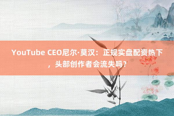 YouTube CEO尼尔·莫汉：正规实盘配资热下，头部创作者会流失吗？