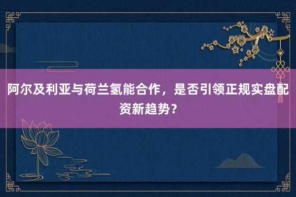 阿尔及利亚与荷兰氢能合作，是否引领正规实盘配资新趋势？