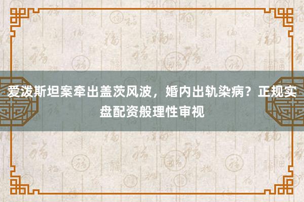 爱泼斯坦案牵出盖茨风波，婚内出轨染病？正规实盘配资般理性审视