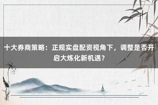 十大券商策略：正规实盘配资视角下，调整是否开启大炼化新机遇？