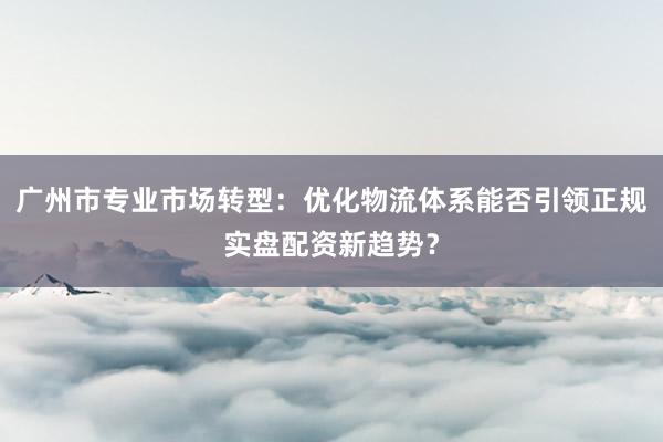 广州市专业市场转型：优化物流体系能否引领正规实盘配资新趋势？