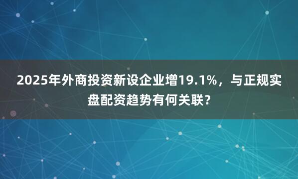 2025年外商投资新设企业增19.1%，与正规实盘配资趋势有何关联？