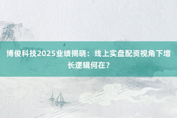 博俊科技2025业绩揭晓：线上实盘配资视角下增长逻辑何在？