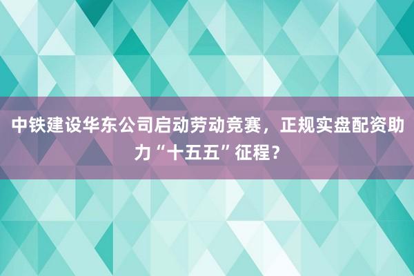 中铁建设华东公司启动劳动竞赛，正规实盘配资助力“十五五”征程？
