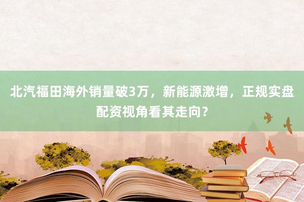 北汽福田海外销量破3万，新能源激增，正规实盘配资视角看其走向？