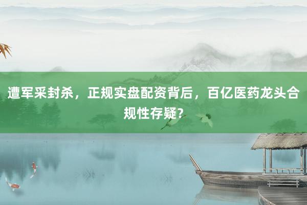 遭军采封杀，正规实盘配资背后，百亿医药龙头合规性存疑？