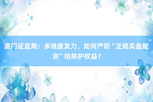 厦门证监局：多维度发力，如何严防“正规实盘配资”陷阱护权益？