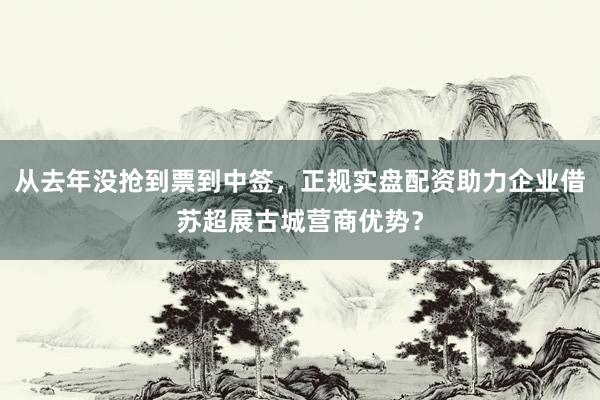 从去年没抢到票到中签，正规实盘配资助力企业借苏超展古城营商优势？
