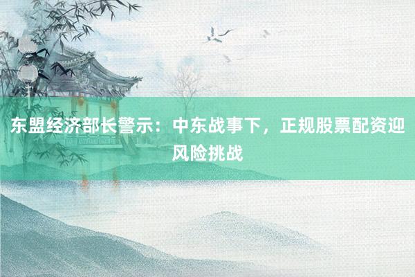 东盟经济部长警示：中东战事下，正规股票配资迎风险挑战