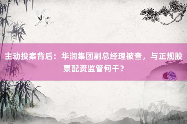 主动投案背后：华润集团副总经理被查，与正规股票配资监管何干？