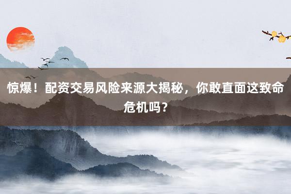 惊爆！配资交易风险来源大揭秘，你敢直面这致命危机吗？