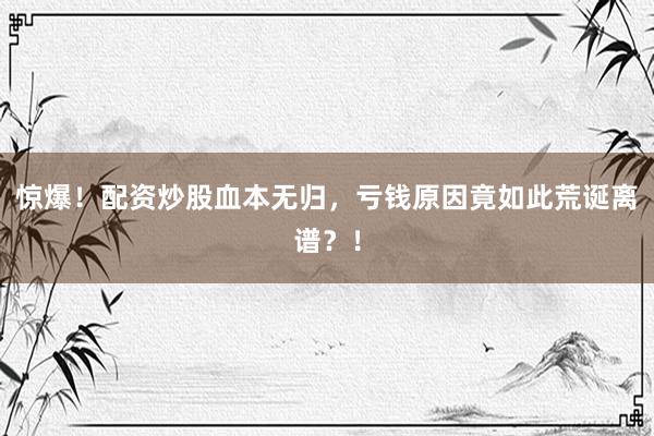 惊爆！配资炒股血本无归，亏钱原因竟如此荒诞离谱？！