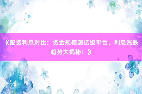 《配资利息对比：资金规模超亿级平台，利息涨跌趋势大揭秘！》