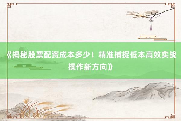 《揭秘股票配资成本多少！精准捕捉低本高效实战操作新方向》