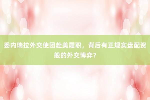 委内瑞拉外交使团赴美履职，背后有正规实盘配资般的外交博弈？