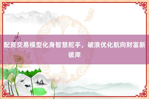 配资交易模型化身智慧舵手，破浪优化航向财富新彼岸