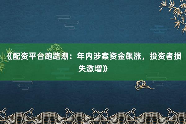 《配资平台跑路潮：年内涉案资金飙涨，投资者损失激增》