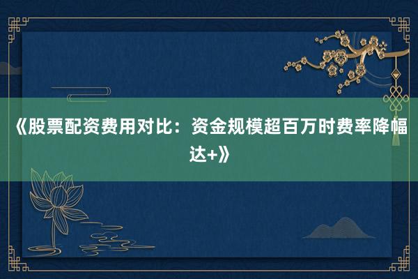 《股票配资费用对比：资金规模超百万时费率降幅达+》