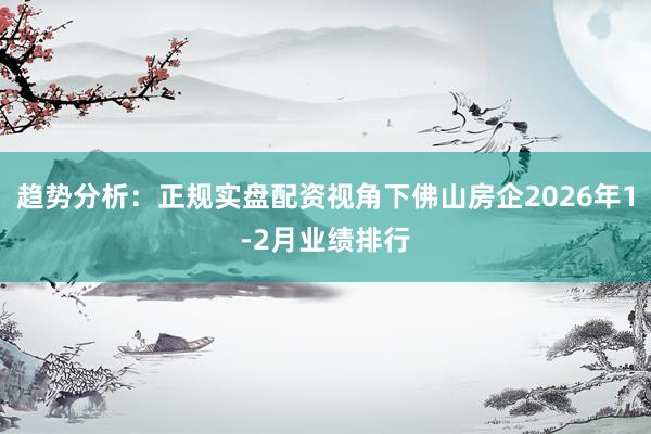 趋势分析：正规实盘配资视角下佛山房企2026年1-2月业绩排行