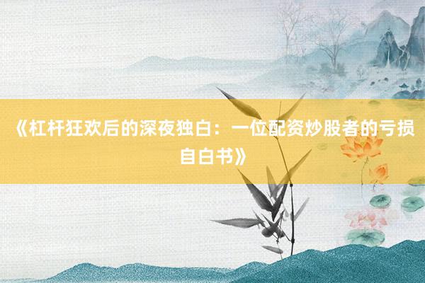 《杠杆狂欢后的深夜独白：一位配资炒股者的亏损自白书》