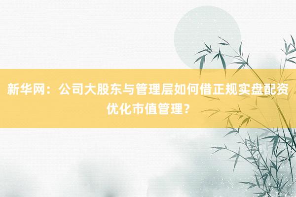 新华网：公司大股东与管理层如何借正规实盘配资优化市值管理？