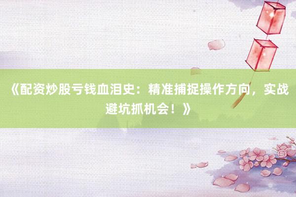 《配资炒股亏钱血泪史：精准捕捉操作方向，实战避坑抓机会！》