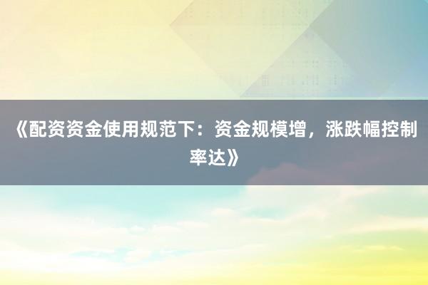 《配资资金使用规范下：资金规模增，涨跌幅控制率达》