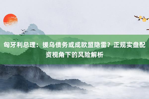 匈牙利总理：援乌债务或成欧盟隐雷？正规实盘配资视角下的风险解析