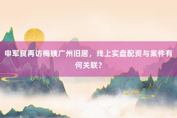 申军良再访梅姨广州旧居，线上实盘配资与案件有何关联？