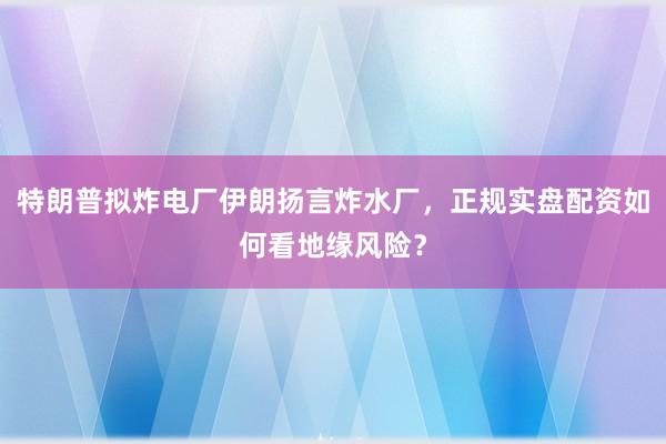 特朗普拟炸电厂伊朗扬言炸水厂，正规实盘配资如何看地缘风险？