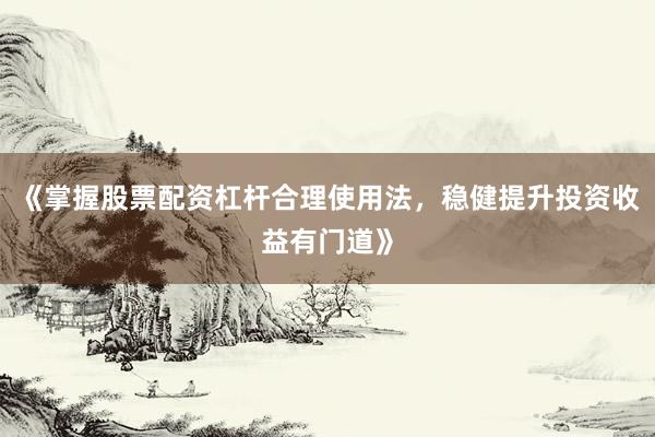 《掌握股票配资杠杆合理使用法，稳健提升投资收益有门道》