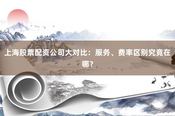上海股票配资公司大对比：服务、费率区别究竟在哪？