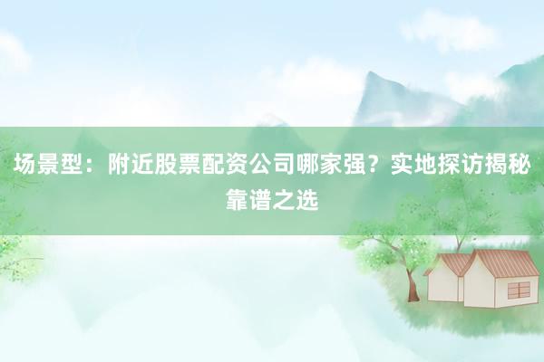 场景型：附近股票配资公司哪家强？实地探访揭秘靠谱之选