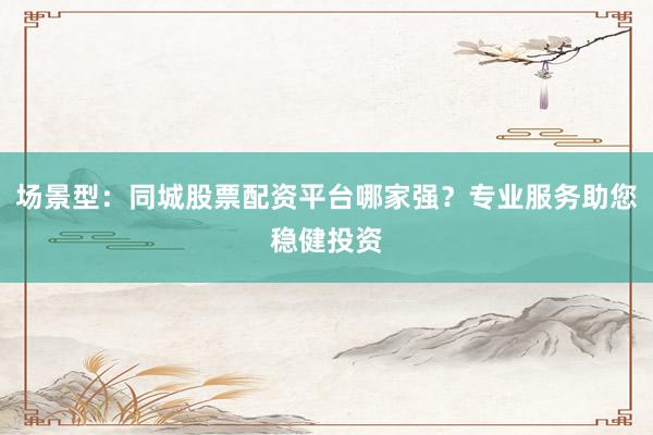 场景型：同城股票配资平台哪家强？专业服务助您稳健投资