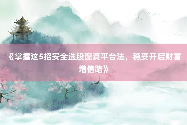 《掌握这5招安全选股配资平台法，稳妥开启财富增值路》