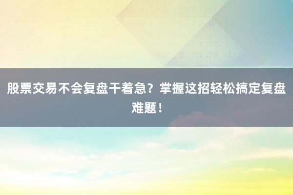 股票交易不会复盘干着急？掌握这招轻松搞定复盘难题！