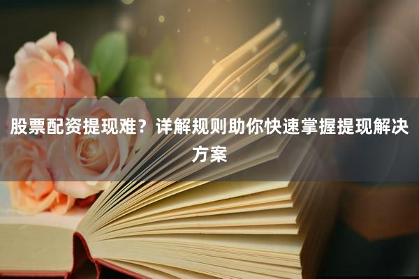股票配资提现难？详解规则助你快速掌握提现解决方案