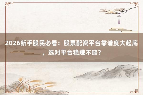 2026新手股民必看：股票配资平台靠谱度大起底，选对平台稳赚不赔？
