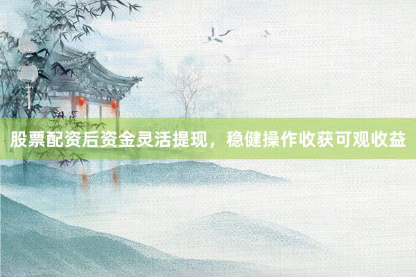 股票配资后资金灵活提现，稳健操作收获可观收益