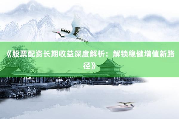 《股票配资长期收益深度解析：解锁稳健增值新路径》