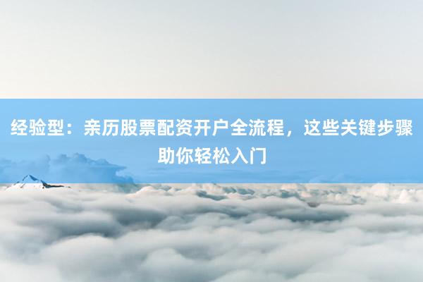 经验型：亲历股票配资开户全流程，这些关键步骤助你轻松入门