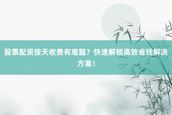 股票配资按天收费有难题？快速解锁高效省钱解决方案！
