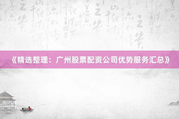 《精选整理：广州股票配资公司优势服务汇总》