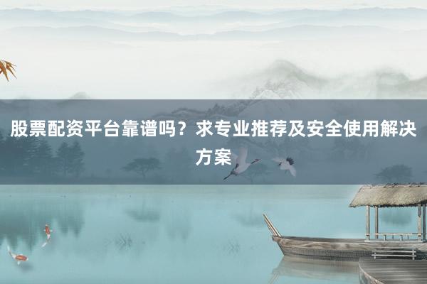 股票配资平台靠谱吗？求专业推荐及安全使用解决方案