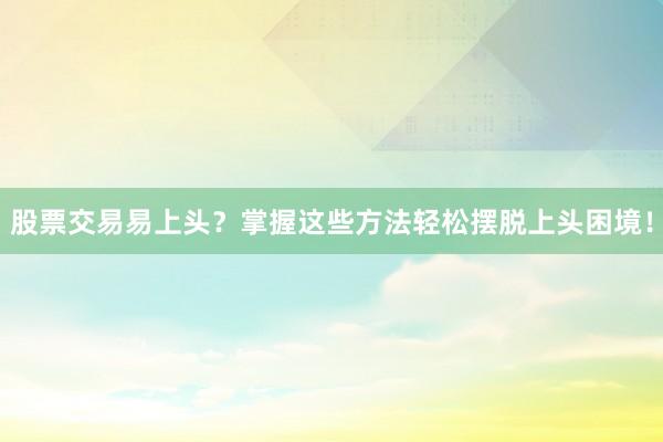 股票交易易上头？掌握这些方法轻松摆脱上头困境！