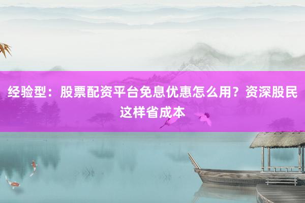 经验型：股票配资平台免息优惠怎么用？资深股民这样省成本